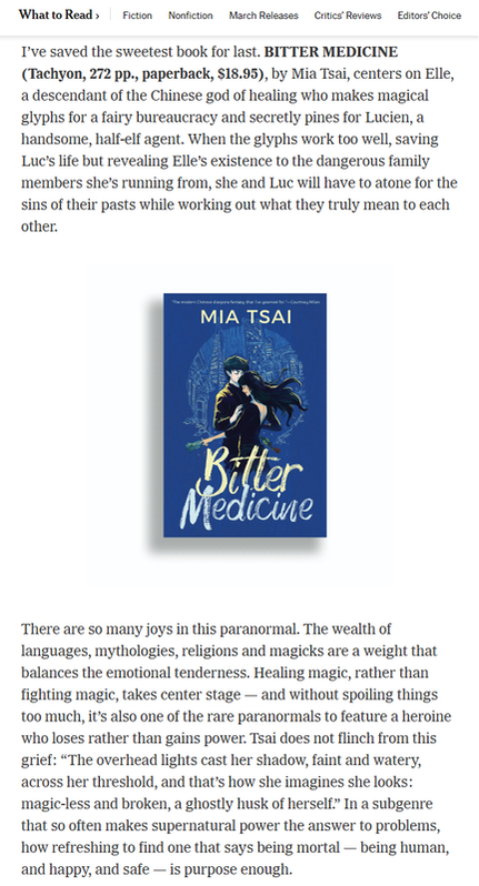 A screenshot of the New York Times Review of books with the following text: I've saved the sweetest book for last. BITTER MEDICINE (Tachyon, 272pp., paperback, $18.95), by Mia Tsai, centers on Elle, a descendant of the Chinese god of healing who makes magical glyphs for a fairy bureaucracy and secretly pines for Lucien, a handsome, half-elf agent. When the glyphs work too well, saving Luc's life but revealing Elle's existence to the dangerous family members she's running from, she and Luc will have to atone for the sins of their pasts while working out what they truly mean to each other. There are so many joys in this paranormal. The wealth of languages, mythologies, religions and magicks are a weight that balances the emotional tenderness. Healing magic, rather than fighting magic, takes center stage - and without spoiling things too much, it's also one of the rare paranormals to feature a heroine who loses rather than gains power. Tsai does not flinch from this grief: 