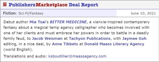Debut author Mia Tsai's BITTER MEDICINE, a xianxia-inspired contemporary fantasy about a magical temp agency calligrapher who becomes involved with one of her clients and must embrace her powers in order to battle in a deadly family feud, to Jacob Weisman at Tachyon Publications, with Jaymee Goh editing, in a nice deal, by Anne Tibbets at Donald Maass Literary Agency (world English). Translations and audio: ksboutillier@maassagency.com